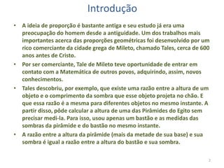 Introdução
• A ideia de proporção é bastante antiga e seu estudo já era uma
preocupação do homem desde a antiguidade. Um dos trabalhos mais
importantes acerca das proporções geométricas foi desenvolvido por um
rico comerciante da cidade grega de Mileto, chamado Tales, cerca de 600
anos antes de Cristo.
• Por ser comerciante, Tale de Mileto teve oportunidade de entrar em
contato com a Matemática de outros povos, adquirindo, assim, novos
conhecimentos.
• Tales descobriu, por exemplo, que existe uma razão entre a altura de um
objeto e o comprimento da sombra que esse objeto projeta no chão. E
que essa razão é a mesma para diferentes objetos no mesmo instante. A
partir disso, pôde calcular a altura de uma das Pirâmides do Egito sem
precisar medi-la. Para isso, usou apenas um bastão e as medidas das
sombras da pirâmide e do bastão no mesmo instante.
• A razão entre a altura da pirâmide (mais da metade de sua base) e sua
sombra é igual a razão entre a altura do bastão e sua sombra.
2

 