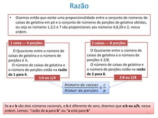 Razão
•

Dizemos então que existe uma proporcionalidade entre o conjunto de números de
caixas de gelatina em pó e o conjunto de números de porções de gelatina obtidas,
ou seja os números 1,2,5 e 7 são proporcionais aos números 4,8,20 e 2, nessa
ordem.

1 caixa --- 4 porções

2 caixas --- 8 porções

O Quociente entre o número de
caixas de gelatina e o número de
porções é ¼.
O número de caixas de gelatina e
o número de porções estão na razão
de 1 para 4.
1:4 ou 1/4

O Quociente entre o número de
caixas de gelatina e o número de
porções é 2/8.
O número de caixas de gelatina e
o número de porções estão na razão
de 2 para 8.
2:8 ou 2/8

𝑁ú𝑚𝑒𝑟𝑜 𝑑𝑒 𝑐𝑎𝑖𝑥𝑎𝑠
𝑁ú𝑚𝑒𝑟 𝑑𝑒 𝑝𝑜𝑟çõ𝑒𝑠

=

𝑐
𝑝

Se a e b são dois números racionais, e b é diferente de zero, dizemos que a:b ou a/b, nessa
ordem. Lemos: “razão de a para b” ou “a está para b”
5

 