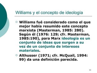Williams y el concepto de ideología  Williams fué considerado como el que mejor había resumido este concepto marxista (Masterman, 1985: 280). Según él (1976: 129; cfr. Masterman, 1985:190), para Marx  ideología es un conjunto de ideas que surgen a su vez de un conjunto de intereses materiales .  Althusser (1971; cfr. McQuail, 1994: 99) da una definición parecida. 