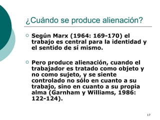 ¿Cuándo se produce alienación?  Según Marx (1964: 169-170) el trabajo es central para la identidad y el sentido de sí mismo.  Pero produce alienación, cuando el trabajador es tratado como objeto y no como sujeto, y se siente controlado no sólo en cuanto a su trabajo, sino en cuanto a su propia alma (Garnham y Williams, 1986: 122-124). 