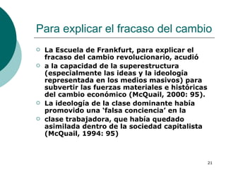 Para explicar el fracaso del cambio  La Escuela de Frankfurt, para explicar el fracaso del cambio revolucionario, acudió a la capacidad de la superestructura (especialmente las ideas y la ideología representada en los medios masivos) para subvertir las fuerzas materiales e históricas del cambio económico (McQuail, 2000: 95). La ideología de la clase dominante había promovido una ‘falsa conciencia’ en la clase trabajadora, que había quedado asimilada dentro de la sociedad capitalista (McQuail, 1994: 95) 