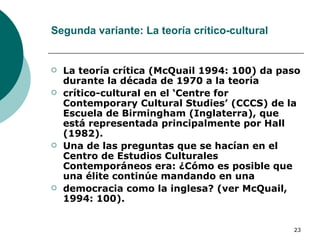 Segunda variante: La teoría crítico-cultural La teoría crítica (McQuail 1994: 100) da paso durante la década de 1970 a la teoría crítico-cultural en el ‘Centre for Contemporary Cultural Studies’ (CCCS) de la Escuela de  Birmingham (Inglaterra), que está representada principalmente por Hall (1982). Una de las preguntas que se hacían en el Centro de Estudios Culturales Contemporáneos era: ¿Cómo es posible que una élite continúe mandando en una democracia como la inglesa? (ver McQuail, 1994: 100). 