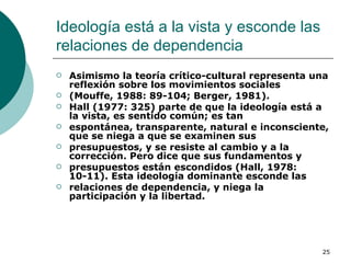Ideología está a la vista y esconde las relaciones de dependencia  Asimismo la teoría crítico-cultural representa una reflexión sobre los movimientos sociales (Mouffe, 1988: 89-104; Berger, 1981). Hall (1977: 325) parte de que la ideología está a la vista, es sentido común; es tan espontánea, transparente, natural e inconsciente, que se niega a que se examinen sus presupuestos, y se resiste al cambio y a la corrección. Pero dice que sus fundamentos y presupuestos están escondidos (Hall, 1978: 10-11). Esta ideología dominante esconde las relaciones de dependencia, y niega la participación y la libertad. 