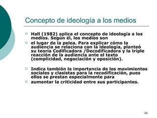 Concepto de ideología a los medios  Hall (1982) aplica el concepto de ideología a los medios. Según él, los medios son el lugar de la pelea. Para explicar cómo la audiencia se relaciona con la ideología, planteó su teoría Codificadora /Decodificadora y la triple reacción de la audiencia ante el texto (complicidad, negociación y oposición).  Indica también la importancia de los movimientos sociales y clasistas para la recodificación, pues ellos se prestan especialmente para aumentar la criticidad entre sus participantes.  