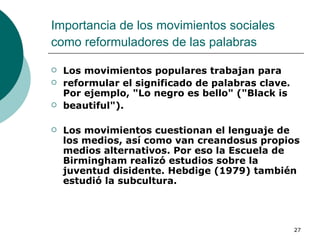 Importancia de los movimientos sociales como reformuladores de las palabras   Los movimientos populares trabajan para reformular el significado de palabras clave. Por ejemplo, "Lo negro es bello" ("Black is beautiful").  Los movimientos cuestionan el lenguaje de los medios, así como van creandosus propios medios alternativos. Por eso la Escuela de Birmingham realizó estudios sobre la juventud disidente. Hebdige (1979) también estudió la subcultura. 