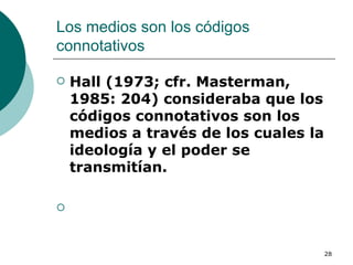 Los medios son los códigos connotativos  Hall (1973; cfr. Masterman, 1985: 204) consideraba que los códigos connotativos son los medios a través de los cuales la ideología y el poder se transmitían. 