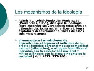 Los mecanismos de la ideología  Asimismo, coincidiendo con Poulantzas (Poulantzas, 1965), dice que la ideología logra esconder las verdaderas relaciones de dependencia, logra negar la libertad, logra explotar y deshumanizar a través de estos tres mecanismos:  el enmascarar las relaciones de dependencia, el separar al individuo de su propia identidad personal y de su comunidad natural (alienación), y el lograr identificar al individuo con la colectividad nacional y mítica aliándose con la clase dirigente de la sociedad  (Hall, 1977: 337-340). 