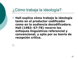 ¿Cómo trabaja la ideología?  Hall explica cómo trabaja la ideología tanto en el productor codificador como en la audiencia decodificadora. Hall (1982: 67-78) recorre los enfoques linguísticos referencial y convencional, y opta por su teoría de recepción crítica. 