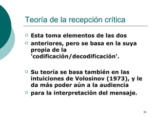 Teoría de la recepción crítica Esta toma elementos de las dos anteriores, pero se basa en la suya propia de la 'codificación/decodificación'.  Su teoría se basa también en las intuiciones de Volosinov (1973), y le da más poder aún a la audiencia para la interpretación del mensaje. 