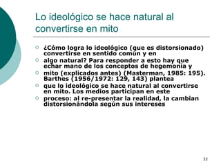 Lo ideológico se hace natural al convertirse en mito  ¿Cómo logra lo ideológico (que es distorsionado) convertirse en sentido común y en algo natural? Para responder a esto hay que echar mano de los conceptos de hegemonía y mito (explicados antes) (Masterman, 1985: 195). Barthes (1956/1972: 129, 143) plantea que lo ideológico se hace natural al convertirse en mito. Los medios participan en este proceso: al re-presentar la realidad, la cambian distorsionándola según sus intereses   
