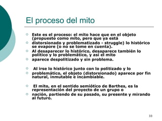 El proceso del mito  Este es el proceso: el mito hace que en el objeto (propuesto como mito, pero que ya está distorsionado y problematizado - struggle) lo histórico se evapore (o no se tome en cuenta). Al desaparecer lo histórico, desaparece también lo político y lo problemático, y así el mito aparece despolitizado y sin problema. Al irse lo histórico junto con lo politizado y lo problemático, el objeto (distorsionado) aparece por fin natural, inmutable e incambiable. El mito, en el sentido semiótico de Barthes, es la representación del proyecto de un grupo o nación, partiendo de su pasado, su presente y mirando al futuro.   