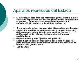 Aparatos represivos del Estado  El estructuralista francés Althusser (1971) habla de los aparatos represivos del Estado (tales como el ejército y la policía), que capacitan al estado capitalista a sobrevivirr sin recurrir a la violencia directa. Pero además están los aparatos ideológicos del Estado (todos los medios de comunicación y de socialización) definen nuestra identidad como sujetos (es decir, quién soy) en la cultura, indicándonos si somos explotados o explotadores, y nos fijan en esa posición.  Están hechos para reproducir la ideología necesaria para mantener las condiciones económico-políticas de dominación (Fuenzalida, 1992: 143). 