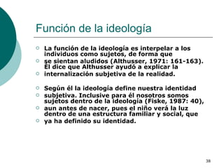 Función de la ideología  La función de la ideología es interpelar a los individuos como sujetos, de forma que se sientan aludidos (Althusser, 1971: 161-163). Él dice que Althusser ayudó a explicar la internalización subjetiva de la realidad.  Según él la ideología define nuestra identidad subjetiva. Inclusive para él nosotros somos sujetos dentro de la ideología (Fiske, 1987: 40), aun antes de nacer, pues el niño verá la luz dentro de una estructura familiar y social, que ya ha definido su identidad. 
