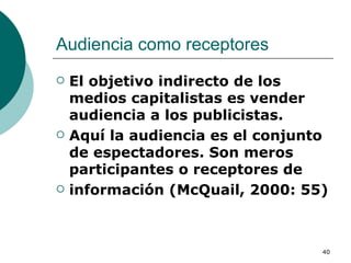 Audiencia como receptores  El objetivo indirecto de los medios capitalistas es vender audiencia a los publicistas. Aquí la audiencia es el conjunto de espectadores. Son meros participantes o receptores de información (McQuail, 2000: 55) 