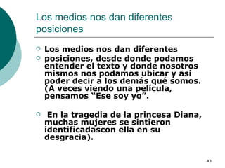 Los medios nos dan diferentes posiciones  Los medios nos dan diferentes posiciones, desde donde podamos entender el texto y donde nosotros mismos nos podamos ubicar y así poder decir a los demás qué somos. (A veces viendo una película, pensamos “Ese soy yo”. En la tragedia de la princesa Diana, muchas mujeres se sintieron identificadascon ella en su desgracia).  