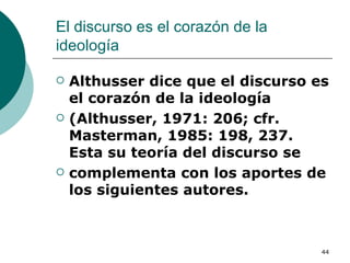 El discurso es el corazón de la ideología  Althusser dice que el discurso es el corazón de la ideología (Althusser, 1971: 206; cfr. Masterman, 1985: 198, 237. Esta su teoría del discurso se complementa con los aportes de los siguientes autores. 