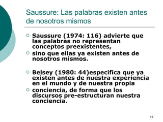 Saussure: Las palabras existen antes de nosotros mismos  Saussure (1974: 116) advierte que las palabras no representan conceptos preexistentes, sino que ellas ya existen antes de nosotros mismos.  Belsey (1980: 44)especifica que ya existen antes de nuestra experiencia en el mundo y de nuestra propia conciencia, de forma que los discursos pre-estructuran nuestra conciencia.  