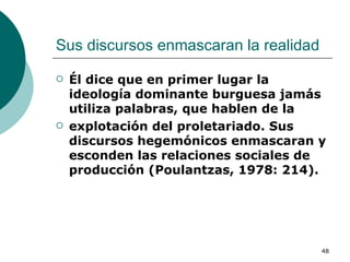 Sus discursos enmascaran la realidad  Él dice que en primer lugar la ideología dominante burguesa jamás utiliza palabras, que hablen de la explotación del proletariado. Sus discursos hegemónicos enmascaran y esconden las relaciones sociales de producción (Poulantzas, 1978: 214).  