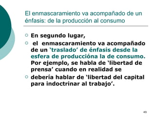El enmascaramiento va acompañado de un énfasis: de la producción al consumo En segundo lugar, el  enmascaramiento va acompañado de un  ‘traslado’ de énfasis desde la esfera de produccióna la de consumo.  Por ejemplo, se habla de ‘libertad de prensa’ cuando en realidad se debería hablar de ‘libertad del capital para indoctrinar al trabajo’.  