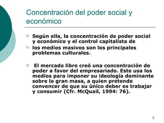 Concentración del poder social y económico  Según ella, la concentración de poder social y económico y el control capitalista de los medios masivos son los principales problemas culturales. El mercado libre creó una concentración de poder a favor del empresariado. Este usa los medios para imponer su ideología dominante sobre la gran masa, a quien pretende convencer de que su único deber es trabajar y consumir (Cfr. McQuail, 1994: 76). 