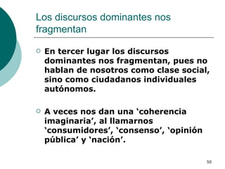 Los discursos dominantes nos fragmentan  En tercer lugar los discursos dominantes nos fragmentan, pues no hablan de nosotros como clase social, sino como ciudadanos individuales autónomos.  A veces nos dan una ‘coherencia imaginaria’, al llamarnos ‘consumidores’, ‘consenso’, ‘opinión pública’ y ‘nación’.  