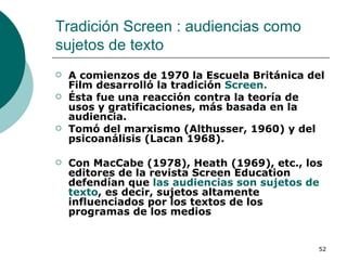 Tradición Screen : audiencias como sujetos de texto  A comienzos de 1970 la Escuela Británica del Film desarrolló la tradición  Screen. Ésta fue una reacción contra la teoría de usos y gratificaciones, más basada en la audiencia. Tomó del marxismo (Althusser, 1960) y del psicoanálisis (Lacan 1968).  Con MacCabe (1978), Heath (1969), etc., los editores de la revista Screen Education defendían que  las audiencias son sujetos de texto , es decir, sujetos altamente influenciados por los textos de los programas de los medios 