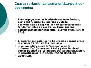 Cuarta variante: La teoría crítico-político-económica Ésta arguye que las instituciones económicas, como las fuerzas del mercado y de la acumulación de capital, son unos factores más fundamentales de control cultural que las estructuras de pensamiento (Curran et al., 1982: 25s). El interés por esta teoría ha crecido porque crece la concentración de los medios a nivel mundial, crece la ‘economía de la información’ (Sussman, 1997) y desciende el sector público de los medios por la desregulación, la privatización y la liberalización (McQuail, 2000: 83). 
