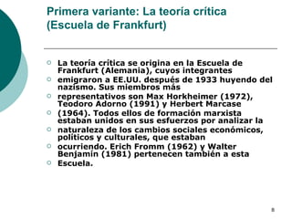 Primera variante: La teoría crítica (Escuela de Frankfurt) La teoría crítica se origina en la Escuela de Frankfurt (Alemania), cuyos integrantes emigraron a EE.UU. después de 1933 huyendo del nazismo. Sus miembros más representativos son Max Horkheimer (1972), Teodoro Adorno (1991) y Herbert Marcase (1964). Todos ellos de formación marxista estaban unidos en sus esfuerzos por analizar la naturaleza de los cambios sociales económicos, políticos y culturales, que estaban ocurriendo. Erich Fromm (1962) y Walter Benjamín (1981) pertenecen también a esta Escuela. 