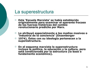 La superestructura  Esta ‘Escuela Marxista’ se había establecido originalmente para examinar el aparente fracaso de las fuerzas históricas del cambio revolucionario predicho por Marx.  Lo atribuyó especialmente a los medios masivos o ‘industria de la conciencia’ (Enzenberger 1974), Éstos con su ideología pertenecen a la superestructura.  En el esquema marxista la superestructura incluye la política, la educación y la cultura, pero está condicionada por la estructura (la base o fundamento económico). 