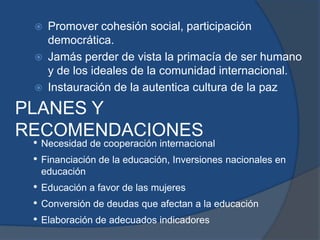  Promover cohesión social, participación
democrática.
 Jamás perder de vista la primacía de ser humano
y de los ideales de la comunidad internacional.
 Instauración de la autentica cultura de la paz
PLANES Y
RECOMENDACIONES
• Necesidad de cooperación internacional
• Financiación de la educación, Inversiones nacionales en
educación
• Educación a favor de las mujeres
• Conversión de deudas que afectan a la educación
• Elaboración de adecuados indicadores
 
