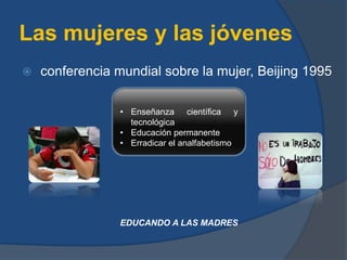 Las mujeres y las jóvenes
 conferencia mundial sobre la mujer, Beijing 1995
• Enseñanza científica y
tecnológica
• Educación permanente
• Erradicar el analfabetismo
EDUCANDO A LAS MADRES
 