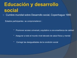 Educación y desarrollo
social
 Cumbre mundial sobre Desarrollo social, Copenhague 1995
Estados participantes se comprometieron :
* Promover acceso universal y equitativo a una enseñanza de calidad
* Asegurar a todo el mundo nivel elevado de salud física y mental
* Corregir las desigualdades de la condición social
 