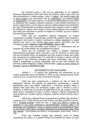 No versículo quatro é dito que os gafanhotos ou os soldados
Mohamed (Maomet)anos iriam fazer dano aos homens. Agora, aqui é dito que
iriam atormenta-los. A palavra grega - dano, é “adikeo”, que significa fazer mal
ou fazer injustiça; mas, atormentar, vem de “basanismos” que significa provar
ou experimentar. Em outras palavras, os Mohamed (Maomet)anos fariam dano
ou causariam mal, injustiça, prejuízos materiais, e iriam também atormentar ou
provar, experimentar, por em xeque o domínio político-religioso dos danificados
por eles. Primeiramente os fanáticos Islamitas iriam saquear e impor a religião,
de preferência. Depois iriam sondar a força político-religiosa dos vencidos, o
que indica que aspiravam ao poder do Império do Oriente, que era o objetivo
principal de seus ataques.
Posto que por constantes ataques chegassem os árabes
muçulmanos a assaltar Constantinopla, contudo não puderam fazer capitular a
metrópole e bem assim o Império. Inutilmente os árabes assaltaram a capital
bizantina por terra e mar durante cinco anos inteiros (673-678), eles não
conseguiram tomá-la.Beacon Light ofProphecy, Spicer, 229.
Foi-lhes dada permissão para danificar, e é assombroso que se
portaram em conformidade com os detalhes da profecia.
Ainda que as investidas dos chefes e soldados Mohamed
(Maomet)anos causassem dano a princípio, e por fim tormento, a morte fugia
dos que a preferiam antes, às desgraças que lhes causava o tacão das hordas
dos sucessores do profeta árabe. E o escorpião é sempre o mesmo símbolo
dos danos e dos tormentos causados aos povos submetidos, seja no que
aludia à propriedade e riqueza saqueadas, seja no que dizia respeito aos
domínios político-religiosos cristãos ambicionados. Sobre os cinco meses de
tormento, veja-se o VERSÍCULO DEZ.

UM EXÉRCITO DE CAVALARIA
VERSO 7 – “O aspecto dos gafanhotos era semelhante ao de
cavalos preparados para uma batalha; e sobre as suas cabeças parecia haver
coroas de ouro, e suas faces eram como faces humanas”.
Cada vez mais convence-nos a profecia, de não se tratar de
gafanhotos naturais. No símbolo de gafanhotos, semelhantes a cavalos
aparelhados para uma batalha, deparamos a numerosa cavalaria árabe a
avançar tribo após tribo, em sucessivas vagas, para o Oriente e para o
Ocidente. A Arábia não só era terra de gafanhotos como de cavalos. O cavalo
árabe tomou a dianteira em todo o mundo, e desde a infância ambientam-se
seus ginetes com cavalos velozes e fogosos, estando sempre prontos para a
batalha.
Sobre suas cabeças tinham os guerreiros do profeta, algo parecido a
coroas de ouro. O texto não diz que eram coroas, mas algo parecido a coroas era o “turbante amarelo” usado por eles, e “eram seu adorno e motivo de
jactância. A rica presa mantinha-os abundantemente providos deles e os
renovavam com freqüência. Tomar o turbante significa proverbialmente fazerse muçulmano. Além disso, os árabes distinguiam-se antigamente pelas mitras
que usavam”. Las Profecias de Daniel y el Apocalipsis, Urias Smith, Tomo II,
150.
Posto que naqueles antigos dias bárbaros, eram os árabes
susceptíveis de cultura, e a grande firmeza de propósito fez deles um povo

 