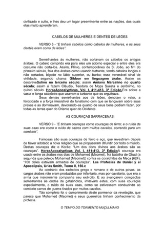 civilizado e culto, e lhes deu um lugar preeminente entre as nações, dos quais
elas muito aprenderam.

CABELOS DE MULHERES E DENTES DE LEÕES
VERSO 8 - “E tinham cabelos como cabelos de mulheres, e os seus
dentes eram como de leões”.

Semelhantes às mulheres, não cortavam os cabelos os antigos
árabes. O cabelo comprido era para eles um adorno especial e entre eles era
costume não cortá-los. Assim, Plínio, contemporâneo de S. João, ao fim do
primeiro século, fala dos árabes como usando turbante, tendo cabelos longos e
não cortados, bigode no lábio superior, ou barba; esse venerável sinal de
virilidade, segundo chama Gibbon em linguagem árabe. Assim os
descreveSolino no terceiro século; assim Amiano Marcelino no quarto
século; assim o fazem Cláudio, Teodoro de Mops Suesta e Jerônimo, no
quinto século. HoraeApocalypticas, Vol. I, 411-413, 3ª Edição.Era sobre a
vasta e longa cabeleira que usavam o turbante que os orgulhava.
Seus dentes semelhantes aos de leões, denotam o valor, a
ferocidade e a força irresistível do fanatismo com que se lançavam sobre suas
presas e as dominavam, devorando-as quanto de seus bens podiam fazer, por
todas as terras quer do Oriente quer do Ocidente.
AS COURAÇAS SARRACENAS
VERSO 9 - ”E tinham couraças como couraças de ferro; e o ruído de
suas asas era como o ruído de carros com muitos cavalos, correndo para um
combate”.
Famosas são suas couraças de ferro e aço, que revestiram depois
de haver adotado a nova religião que se propuseram difundir por todo o mundo.
Destas couraças diz o Korão: “Um dos dons divinos aos árabes são as
couraças”. HoraeApocalypticas Vol. I, 411-413, 3ª EdiçãoA couraça era
usada entre os árabes nos dias de Mohamed (Maomet). Na batalha de Ohud (a
segunda que pelejou Mohamed (Maomet)) contra os coraichitas de Meca (624),
“700 deles estavam armados de couraças”. Las Profecias de Daniel y el
Apocalipsis, Urias Smith, Tomo II, 150.c
Ao contrário dos exércitos grego e romano e de outros povos, as
cargas árabes não eram produzidas por infantaria, mas por cavalaria, que era a
arma que maiormente compunha seu exército. E ao avançarem compactos
semelhantes às ondas de gafanhotos, imitavam estes, com suas couraças
especialmente, o ruído de suas asas, como se estivessem conduzindo ao
combate carros de guerra tirados por muitos cavalos.
Tão completo foi o cumprimento deste pormenor da revelação, que
parece que Mohamed (Maomet) e seus guerreiros tinham conhecimento da
profecia.
O TEMPO DO TORMENTO MUÇULMANO

 