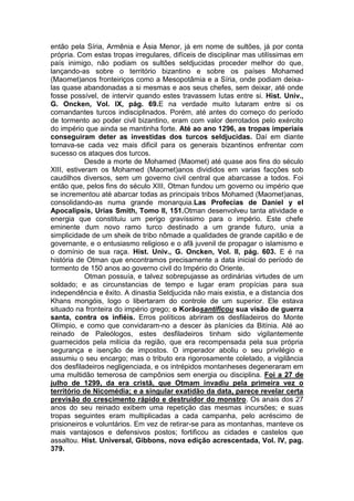 então pela Síria, Armênia e Ásia Menor, já em nome de sultões, já por conta
própria. Com estas tropas irregulares, difíceis de disciplinar mas utilíssimas em
país inimigo, não podiam os sultões seldjucidas proceder melhor do que,
lançando-as sobre o território bizantino e sobre os países Mohamed
(Maomet)anos fronteiriços como a Mesopotâmia e a Síria, onde podiam deixalas quase abandonadas a si mesmas e aos seus chefes, sem deixar, até onde
fosse possível, de intervir quando estes travassem lutas entre si. Hist. Univ.,
G. Oncken, Vol. IX, pág. 69.E na verdade muito lutaram entre si os
comandantes turcos indisciplinados. Porém, até antes do começo do período
de tormento ao poder civil bizantino, eram com valor derrotados pelo exército
do império que ainda se mantinha forte. Até ao ano 1296, as tropas imperiais
conseguiram deter as investidas dos turcos seldjucidas. Daí em diante
tornava-se cada vez mais dificil para os generais bizantinos enfrentar com
sucesso os ataques dos turcos.
Desde a morte de Mohamed (Maomet) até quase aos fins do século
XIII, estiveram os Mohamed (Maomet)anos divididos em varias facções sob
caudilhos diversos, sem um governo civil central que abarcasse a todos. Foi
então que, pelos fins do século XIII, Otman fundou um governo ou império que
se incrementou até abarcar todas as principais tribos Mohamed (Maomet)anas,
consolidando-as numa grande monarquia.Las Profecias de Daniel y el
Apocalipsis, Urias Smith, Tomo II, 151.Otman desenvolveu tanta atividade e
energia que constituiu um perigo gravíssimo para o império. Este chefe
eminente dum novo ramo turco destinado a um grande futuro, unia a
simplicidade de um sheik de tribo nômade a qualidades de grande capitão e de
governante, e o entusiasmo religioso e o afã juvenil de propagar o islamismo e
o domínio de sua raça. Hist. Univ., G. Oncken, Vol. II, pág. 603. E é na
história de Otman que encontramos precisamente a data inicial do período de
tormento de 150 anos ao governo civil do Império do Oriente.
Otman possuía, e talvez sobrepujasse as ordinárias virtudes de um
soldado; e as circunstancias de tempo e lugar eram propícias para sua
independência e êxito. A dinastia Seldjucida não mais existia, e a distancia dos
Khans mongóis, logo o libertaram do controle de um superior. Ele estava
situado na fronteira do império grego; o Korãosantificou sua visão de guerra
santa, contra os infiéis. Erros políticos abriram os desfiladeiros do Monte
Olímpio, e como que convidaram-no a descer às planícies da Bitínia. Até ao
reinado de Paleólogos, estes desfiladeiros tinham sido vigilantemente
guarnecidos pela milícia da região, que era recompensada pela sua própria
segurança e isenção de impostos. O imperador aboliu o seu privilégio e
assumiu o seu encargo; mas o tributo era rigorosamente coletado, a vigilância
dos desfiladeiros negligenciada, e os intrépidos montanheses degeneraram em
uma multidão temerosa de campônios sem energia ou disciplina. Foi a 27 de
julho de 1299, da era cristã, que Otmam invadiu pela primeira vez o
território de Nicomédia; e a singular exatidão da data, parece revelar certa
previsão do crescimento rápido e destruidor do monstro. Os anais dos 27
anos do seu reinado exibem uma repetição das mesmas incursões; e suas
tropas seguintes eram multiplicadas a cada campanha, pelo acréscimo de
prisioneiros e voluntários. Em vez de retirar-se para as montanhas, manteve os
mais vantajosos e defensivos postos; fortificou as cidades e castelos que
assaltou. Hist. Universal, Gibbons, nova edição acrescentada, Vol. IV, pag.
379.

 