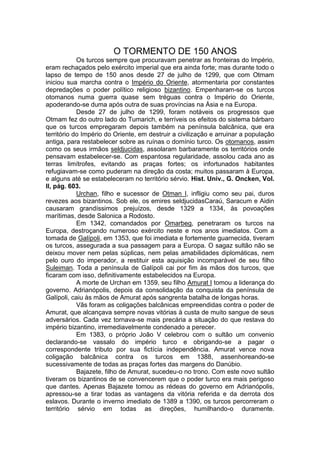 O TORMENTO DE 150 ANOS
Os turcos sempre que procuravam penetrar as fronteiras do Império,
eram rechaçados pelo exército imperial que era ainda forte; mas durante todo o
lapso de tempo de 150 anos desde 27 de julho de 1299, que com Otmam
iniciou sua marcha contra o Império do Oriente, atormentaria por constantes
depredações o poder político religioso bizantino. Empenharam-se os turcos
otomanos numa guerra quase sem tréguas contra o Império do Oriente,
apoderando-se duma após outra de suas províncias na Ásia e na Europa.
Desde 27 de julho de 1299, foram notáveis os progressos que
Otmam fez do outro lado do Tumarich, e terríveis os efeitos do sistema bárbaro
que os turcos empregaram depois também na península balcânica, que era
território do Império do Oriente, em destruir a civilização e arruinar a população
antiga, para restabelecer sobre as ruínas o domínio turco. Os otomanos, assim
como os seus irmãos seldjucidas, assolaram barbaramente os territórios onde
pensavam estabelecer-se. Com espantosa regularidade, assolou cada ano as
terras limítrofes, evitando as praças fortes; os infortunados habitantes
refugiavam-se como puderam na direção da costa; muitos passaram à Europa,
e alguns até se estabeleceram no território sérvio. Hist. Univ., G. Oncken, Vol.
II, pág. 603.
Urchan, filho e sucessor de Otman I, infligiu como seu pai, duros
revezes aos bizantinos. Sob ele, os emires seldjucidasCaraú, Saracum e Aidin
causaram grandíssimos prejuízos, desde 1329 a 1334, às povoações
marítimas, desde Salonica a Rodosto.
Em 1342, comandados por Omarbeg, penetraram os turcos na
Europa, destroçando numeroso exército neste e nos anos imediatos. Com a
tomada de Galípoli, em 1353, que foi imediata e fortemente guarnecida, tiveram
os turcos, assegurada a sua passagem para a Europa. O sagaz sultão não se
deixou mover nem pelas súplicas, nem pelas amabilidades diplomáticas, nem
pelo ouro do imperador, a restituir esta aquisição incomparável de seu filho
Suleiman. Toda a península de Galípoli cai por fim às mãos dos turcos, que
ficaram com isso, definitivamente estabelecidos na Europa.
A morte de Urchan em 1359, seu filho Amurat I tomou a liderança do
governo. Adrianópolis, depois da consolidação da conquista da península de
Galípoli, caiu às mãos de Amurat após sangrenta batalha de longas horas.
Vãs foram as coligações balcânicas empreendidas contra o poder de
Amurat, que alcançava sempre novas vitórias à custa de muito sangue de seus
adversários. Cada vez tornava-se mais precária a situação do que restava do
império bizantino, irremediavelmente condenado a perecer.
Em 1383, o próprio João V celebrou com o sultão um convenio
declarando-se vassalo do império turco e obrigando-se a pagar o
correspondente tributo por sua fictícia independência. Amurat vence nova
coligação balcânica contra os turcos em 1388, assenhoreando-se
sucessivamente de todas as praças fortes das margens do Danúbio.
Bajazete, filho de Amurat, sucedeu-o no trono. Com este novo sultão
tiveram os bizantinos de se convencerem que o poder turco era mais perigoso
que dantes. Apenas Bajazete tomou as rédeas do governo em Adrianópolis,
apressou-se a tirar todas as vantagens da vitória referida e da derrota dos
eslavos. Durante o inverno imediato de 1389 a 1390, os turcos percorreram o
território sérvio em todas as direções, humilhando-o duramente.

 