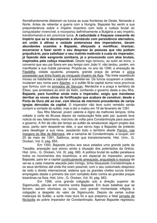 Semelhantemente dilataram os turcos as suas fronteiras de Oeste, Noroeste e
Norte. Antes de rebentar a guerra com a Hungria, Bajazete fez sentir a sua
preponderância sobre o Império bizantino com toda a rudeza brutal do
conquistador invencível, e incorporou definitivamente a Bulgária a seu Império,
transformando-a em província turca. A caducidade e fraqueza crescente do
Império que se ia decompondo e afundando com persistência aterradora,
em união à altivez e vaidade pretensiosa dos imperadores, davam
abundantes ocasiões a Bajazete, afeiçoado a mortificar, tiranizar,
escarnecer e fazer sentir o seu desprezo às pessoas que não podiam
prejudicá-lo, para satisfazer o seu instinto malévolo à custa do imperador,
já fazendo dele sangrenta zombaria, já o provocando com atos brutais,
inspirados pela cobiça insaciável. Desde logo renovou, ao subir ao trono, o
convenio que seu pai fizera em seu tempo com João V; não tardou, porém, em
manifestar a sua índole perversa. Propôs-se, no ano de 1390, a anexação de
Filadélfia, cidade opulenta, prospera, grande praça de armas e única
possessão que tinha ficado ao minguado Império da Ásia. Tão triste espetáculo
moveu os habitantes a capitular e submeter-se. Os turcos ocuparam a cidade,
mudaram seu nome para Alacher, e o sultão fê-la capital duma nova província
que formou com os emirados de Sarucan. Menteche e a praça e território de
Éfeso, que arrebatara ao emir de Aidin, confiando o governo deste a seu filho,
Bajazete, para humilhar ainda mais o imperador, exigiu que mandasse
derribar as novas obras de fortificação que acabara de construir, desde a
Porta de Ouro até ao mar, com blocos de mármore procedentes de varias
igrejas derruídas da capital. O imperador não teve outro remédio senão
cumprir a vontade do sultão; mas a dor o matou em 16 de fevereiro de 1391.
Seu filho Manoel, jovem valente e digno de melhores tempos, tinha
voltado à corte de Brussa depois da restauração feita pelo pai; quando teve
noticia do seu falecimento, marchou de volta para Constantinopla para assumir
o governo. A fim de não dar tempo ao sultão de amadurecer algum projeto dos
seus, partiu sem despedir-se dele, o que serviu logo a Bajazete de pretexto
para desafogar a sua raiva, assolando todo o território desde Panion, nas
margens do Mar de Mármara, até a campina de Constantinopla, e ocupar, em
25 de maio de 1391, Salônica, ainda que transitoriamente. Hist. Univ., G.
Oncken, Vol. II, pág. 655.
Em 1393, Bajazete juntou aos seus estados uma grande parte da
Tessália, anexação que piorou ainda a situação dos potentados da Grécia.
Hist. Univ., G. Oncken, Vol. XI, pág. 660. A política brutal do sultão paralisava
todos os movimentos dos bizantinos, e em especial do imperador, porque
Bajazete, para ter a capital continuamente ameaçada, angustiada e receosa de
ver-se a cada instante atacada pelo inimigo, tinha bloqueado Constantinopla e
os seus territórios até onde lhe eram possível, com o seu costumado desprezo
de todo o direito internacional; sistema que os grandes chefes turcos tinham
empregado desde o primeiro dia com completo êxito contra as grandes praças
bizantinas na Ásia. Hist. Univ., G. Oncken, Vol. XI, pág. 663.
Em 1396, uma grande coligação sob a direção superior de
Sigismundo, pôs-se em marcha contra Bajazete. Em duas batalhas que se
feriram, saíram vitoriosos os turcos, com grande mortandade infligida à
coligação a despeito do valor de Sigismundo. Depois de varias outras
matanças do Sultão, a sorte mais dura foi a que preparou a fatal jornada de
Nicópolis ao pobre imperador de Constantinopla. Apenas Bajazete regressou

 