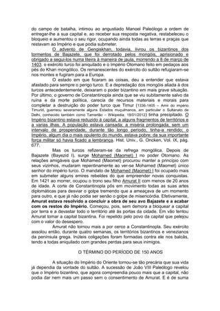 do campo de batalha, intimou ao angustiado Manoel Paleólogo a ordem de
entregar-lhe a sua capital e, ao receber sua resposta negativa, restabeleceu o
bloqueio e aumentou o seu rigor, ocupando ainda todas as terras e praças que
restavam ao Império e que podia submeter.
O advento de Gengiskhan, todavia, livrou os bizantinos dos
tormentos de Bajazete, que foi derrotado pelos mongóis, aprisionado e
obrigado a segui-los numa liteira à maneira de jaula, morrendo a 8 de março de
1403. o exército turco foi aniquilado e o Império Otomano feito em pedaços aos
pés do Khan mongólico. Os remanescentes do exército do sultão refugiaram-se
nos montes e fugiram para a Europa.
O estado em que ficaram as coisas, deu a entender que estava
afastado para sempre o perigo turco. E a depredação dos mongóis aliada à dos
turcos antecedentemente, deixaram o poder bizantino em mais grave situação.
Por último, o governo de Constantinopla ainda que se viu subitamente salvo da
ruína e da morte política, carecia de recursos materiais e morais para
completar a destruição do poder turco que Timur (1336-1405 – Amir do império
Timurid, guerreou severamente alguns Estados muçulmanos, em particular o Sultanato de
Delhi, conhecido também como Tamerlão – Wikipedia. 18/01/2012) tinha precipitado. O

Império bizantino estava reduzido à capital, a alguns fragmentos de territórios e
a varias ilhas. A população estava cansada; a miséria prolongada, sem um
intervalo de prosperidade, durante tão longo período, tinha-a rendido; o
Império, algum dia o mais opulento do mundo, estava pobre; da sua importante
força militar só havia ficado a lembrança. Hist. Univ., G. Oncken, Vol. IX, pág.
677.
Mas os turcos refizeram-se da refrega mongólica. Depois de
Bajazete (Bayezid I), surge Mohamed (Maomet) I no poder Otomano. As
relações amigáveis que Mohamed (Maomet) procurou manter a princípio com
seus vizinhos, mudaram repentinamente ao ver-se Mohamed (Maomet) único
senhor do império turco. O mandato de Mohamed (Maomet) I foi ocupado mais
em submeter alguns emires rebeldes do que empreender novas conquistas.
Em 1421 ao morrer, ocupou o trono seu filho Amurat II com menos de 20 anos
de idade. A corte de Constantinopla pôs em movimento todas as suas artes
diplomáticas para desviar o golpe tremendo que a ameaçava de um momento
para outro, e que já não podia ser senão o golpe de misericórdia. Efetivamente,
Amurat estava resolvido a concluir a obra de seu avo Bajazete e a acabar
com os restos do Império. Começou, pois, sem demora a bloquear a capital
por terra e a devastar todo o território até às portas da cidade. Em vão tentou
Amurat tomar a capital bizantina. Foi repelido pelo povo da capital que pelejou
com o valor do desespero.
Amurat não tornou mais a por cerco a Constantinopla. Seu exército
assolou então, durante quatro semanas, os territórios bizantinos e venezianos
da península grega. Inúteis coligações foram formadas contra ele nos balcãs,
tendo a todas aniquilado com grandes perdas para seus inimigos.
O TÉRMINO DO PERÍODO DE 150 ANOS
A situação do Império do Oriente tornou-se tão precária que sua vida
já dependia da vontade do sultão. A sucessão de João VIII Paleólogo revelou
que o Império bizantino, que agora compreendia pouco mais que a capital, não
podia dar nem mais um passo sem o consentimento de Amurat. E é de suma

 