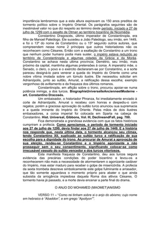 importância lembrarmos que a esta altura expiravam os 150 anos preditos de
tormento político sobre o Império Oriental. Os parágrafos seguintes são de
inestimável valor no que diz respeito ao término deste período, iniciado a 27 de
julho de 1299 com o assalto de Otman ao território bizantino de Nicomédia.
Constantino Dragoscés, último imperador de Constantinopla, era
filho de Manoel Paleólogo. Ele sucedeu a João Paleólogo, seu irmão, em 1449,
e foi o 13º do nome de Constantino ou o 15º segundo outros autores, que
compreendem nesse nome 2 príncipes que outros historiadores não os
reconhecem como Césares. Então com a exaltação de Constantino a um trono
que nenhum poder humano podia mais suster, o império estava reduzido ao
território de Constantinopla e algumas cidades da Grécia e da Moréa.
Constantino se achava nesta ultima província; Demétrio, seu irmão, mais
próximo da capital, mantinha algumas pretensões à coroa. A imperatriz mãe, o
Senado, o clero, o povo e o exército declararam-se por Constantino, e a sorte
pareceu designá-lo para venerar a queda do Império do Oriente como uma
nobre vítima imolada sobre um túmulo ilustre. Ele necessitou solicitar em
Adrianópolis, junto ao sultão, Amurat, a ratificação dessa escolha; exemplo
vergonhoso de aviltamento e da fraqueza dos últimos romanos.
Constantinopla, em aflição sobre o trono, procurou apoiar-se numa
potência inimiga, a dos turcos. BiographieUniverselleAncienneetModerne art. Constantino Dracosés.
Um embaixador, o historiador Phranza, foi imediatamente enviado à
corte de Adrianópolis. Amurat o recebeu com honras e despediu-o com
regalos; porém a graciosa aprovação do sultão turco anunciou sua supremacia
e a queda iminente do Império do Oriente. Pelas mãos de dois ilustres
embaixadores, a coroa imperial foi colocada em Sparta na cabeça de
Constantino. Hist. Universal, Gibbons, Vol. III, DeclineandFall, pag. 700.
Fica demonstrada a grandiosa evidencia com que os fatos históricos
cumpriram a profecia. Como apreciamos, o período de tormento iniciado
aos 27 de julho de 1299, devia findar aos 27 de julho de 1449. E a história
nos responde que, nesta última data, o tormento alcançou seu clímax,
tendo Constantino XII, suplicado ao sultão turco a ratificação de sua
escolha para a dignidade do trono. Ao procurar de Amurat a aprovação de
sua eleição, rendeu-se Constantino e o Império agonizante a não
prosseguir sem o seu consentimento, significando colocar-se como
irrecusável vassalo do sultão vencedor e dos turcos vitoriosos.
Esta manifesta fraqueza de Constantino, deu aos turcos segura
evidencia das precárias condições do poder bizantino e levou-os a
reconhecerem não mais a necessidade de atormentarem o agonizante cadáver
do Império, mas estar maduro para receber o golpe de misericórdia. A profecia
da sexta trombeta descreve simbolicamente este golpe fulminante e arrasador,
que tão somente aguardava o momento próprio para abater o que ainda
subsistia da arrogância impiedosa daquela Roma dos altivos Césares. O
tormento havia já passado, e a morte devia encenar a parte final do drama.
O ANJO DO MOHAMED (MAOMET)ANISMO
VERSO 11 – “Como rei tinham sobre si o anjo do abismo; cujo nome
em hebraico é “Abaddon”, e em grego “Apollyon””.

 