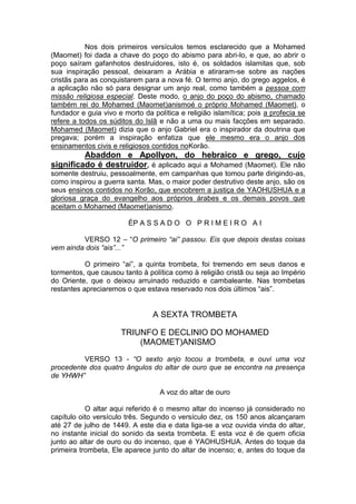 Nos dois primeiros versículos temos esclarecido que a Mohamed
(Maomet) foi dada a chave do poço do abismo para abri-lo, e que, ao abrir o
poço saíram gafanhotos destruidores, isto é, os soldados islamitas que, sob
sua inspiração pessoal, deixaram a Arábia e atiraram-se sobre as nações
cristãs para as conquistarem para a nova fé. O termo anjo, do grego aggelos, é
a aplicação não só para designar um anjo real, como também a pessoa com
missão religiosa especial. Deste modo, o anjo do poço do abismo, chamado
também rei do Mohamed (Maomet)anismoé o próprio Mohamed (Maomet), o
fundador e guia vivo e morto da política e religião islamítica; pois a profecia se
refere a todos os súditos do Islã e não a uma ou mais facções em separado.
Mohamed (Maomet) dizia que o anjo Gabriel era o inspirador da doutrina que
pregava; porém a inspiração enfatiza que ele mesmo era o anjo dos
ensinamentos civis e religiosos contidos noKorão.

Abaddon e Apollyon, do hebraico e grego, cujo
significado é destruidor, é aplicado aqui a Mohamed (Maomet). Ele não
somente destruiu, pessoalmente, em campanhas que tomou parte dirigindo-as,
como inspirou a guerra santa. Mas, o maior poder destrutivo deste anjo, são os
seus ensinos contidos no Korão, que encobrem a justiça de YAOHUSHUA e a
gloriosa graça do evangelho aos próprios árabes e os demais povos que
aceitam o Mohamed (Maomet)anismo.
ÉP A S S A D O O P R I M E I R O A I
VERSO 12 – “O primeiro “ai” passou. Eis que depois destas coisas
vem ainda dois “ais”...”
O primeiro “ai”, a quinta trombeta, foi tremendo em seus danos e
tormentos, que causou tanto à política como à religião cristã ou seja ao Império
do Oriente, que o deixou arruinado reduzido e cambaleante. Nas trombetas
restantes apreciaremos o que estava reservado nos dois últimos “ais”.

A SEXTA TROMBETA
TRIUNFO E DECLINIO DO MOHAMED
(MAOMET)ANISMO
VERSO 13 - “O sexto anjo tocou a trombeta, e ouvi uma voz
procedente dos quatro ângulos do altar de ouro que se encontra na presença
de YHWH”
A voz do altar de ouro
O altar aqui referido é o mesmo altar do incenso já considerado no
capítulo oito versículo três. Segundo o versículo dez, os 150 anos alcançaram
até 27 de julho de 1449. A este dia e data liga-se a voz ouvida vinda do altar,
no instante inicial do sonido da sexta trombeta. E esta voz é de quem oficia
junto ao altar de ouro ou do incenso, que é YAOHUSHUA. Antes do toque da
primeira trombeta, Ele aparece junto do altar de incenso; e, antes do toque da

 