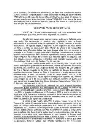 sexta trombeta, Ele ainda esta ali oficiando em favor das orações dos santos.
Durante todos os tempestuosos séculos resultantes dos toques das trombetas,
YAOHUSHUA está no posto do seu oficio em favor do Seu povo em perigo. E,
ao soar o sexto anjo a sua trombeta, ordena YAOHUSHUA ao anjo a dar inicio
aos sucessos que a ela dizem respeito, porque Ele estava a postos junto do
altar em prol de Seus escolhidos.
OS QUATRO ANJOS DO RIO EUFRATES
VERSO 14 - “A qual dizia ao sexto anjo, que tinha a trombeta: Solta
os quatro anjos, que estão presos junto ao grande rio Eufrates”.
Os referidos quatro anjos estavam presos junto ao rio Eufrates ou na
sua região. Na explanação do versículo dez, verificamos que os turcos
arrebataram a supremacia árabe ao aportarem na Ásia Ocidental. A história
dos turcos é, em ligeiros traços, a seguinte: “Eram originários do Altai, donde
em tempo remoto se estenderam pelo interior da China e do Turquestão.
Impelidos para diferentes lados nas suas longas lutas com os chineses e
mongóis, e por fim empurrados para o lado do Oeste, espalharam-se em duas
grandes massas por toda Ásia Ocidental e pelo sul da Europa, uma vez por seu
próprio impulso, no começo da época de que tratamos agora, e a segunda vez,
dois séculos depois, arrastados e dirigidos pelos mongóis capitaneados por
Gengis-Khan”. Hist. Univ., G. Oncken, Vol. IX, pág. 56.
Outro passo histórico reza sobre os turcos o seguinte: “No século XI,
hordas selvagens e guerreiras de turcomanos, depois de haverem abraçado o
islamismo, abandonaram sua antiga residência nas margens do Mar Cáspio e
do Aral e fizeram irrupção no território do califado de Bagdá. Seu primeiro
caudilho chamava-se Selgiuk ou Sljuk, e deste nome procede ao que se deu
posteriormente a seus sucessores como ao povo inteiro, isto é, o de
Sedyucidas ou Selgiucidas. Pouco a pouco conseguiram sujeitar a seu domínio
aos príncipes do Irã e da Mesopotâmia que estavam sempre em guerra uns
com os outros e a quase toda Ásia Menor Mohamed (Maomet)ana.” Hist. Univ.,
G. Oncken, (alemão) Vol. II, pág. 5.
Esta invasão turca da Ásia Ocidental, deu lugar a que os invasores
fundassem quatro sultanados nas imediações do rio Eufrates. O primeiro foi
fundado em Bagdá, por Tognelbeg em 1055; o segundo em Icônio por Solimão
I em 1064; o terceiro em Damasco porTutuschem 1079; o quarto em Alepo por
Muslinem 1079. São estes os quatro sultanados, localizados na região do rio
Eufrates, os anjos que deviam ser soltos no momento inicial ao toque da sexta
trombeta, como alude a profecia apocalíptica.
O verbo grego “LUÕ”, SOLTAR, é usado varias vezes no Novo
Testamento, indicando no conjunto das frases dos textos, que aquilo que ia ser
solto, não mais tornaria ao lugar donde seria solto. Lucas 13:11-16, Atos 2:24,
Apocalipse 20:7. Assim os quatro anjos ou os quatro sultanados seriam soltos
de suas sedes junto ao Eufrates para não mais tornarem a elas. E é importante
que a profecia não lhes designa outras quatro sedes regionais, mas diz que
estavam preparados para, conjuntamente e num espaço de tempo igual,
matarem a terça parte dos homens. Mas, quem os soltaria ou os soltou e uniu
os quatro sultanados Seldjucidas do Eufrates? A historiano-lo atesta que foram
os otomanos, também turcos, cuja dinastia Constantino XII reconhecera

 