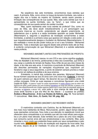 Na seqüência das sete trombetas, encontramos duas estrelas que
caem. A primeira, Átila, como vimos no toque da terceira trombeta, caiu sobre a
região dos rios e fontes do império do Ocidente, sendo assim prevista a
limitação das conseqüências de sua queda. Mas, esta outra estrela que nos é
apresentada na quinta trombeta, caiu na “terra”, o que indica que as
conseqüências de sua queda seriam de caráter mundial.
Mas, quem representa esta nova estrela da profecia? Ora, como no
caso de Átila, ela deve aludir indubitavelmente a um personagem que
procuraria impor-se ao mundo, pretendendo ser alguém preeminente. Já
salientamos que a quinta e a sexta trombetas apontam ao poder Mohamed
(Maomet)ano e, segundo a seqüência da revelação concernentes a estas
trombetas, a estrela é a primeira coisa que aparece em relação a este poder, o
que inquestionavelmente designa o fundador do Mohamed (Maomet)anismo. E
em realidade o nome de dito poder indica por si só o seu fundador - Mohamed
(Maomet). Toda a descrição que seguirá desde este primeiro texto até ao final,
é evidente comprovação de que Mohamed (Maomet) é a estrela salientada
nesta profecia.
MOHAMED (MAOMET) ANTES DAS PRETENSÕES DE PROFETA
Mohamed (Maomet) nasceu no ano 570 e seu nome significa exaltado.
Filho de Abdallah e de Amina, pertencentes à tribo dos Coraichitas, que tinha a
seu cargo a custódia do templo de Kaaba, ficou órfão de pai aos dois meses de
idade, e de mãe aos seis anos. A meninice e juventude de Mohamed (Maomet)
são descritas permeadas de narrações muçulmanas que, inspiraram um
fanatismo cego a seus seguidores, a ponto de estarem sempre prontos a matar
e a morrer em defesa do profeta e de seus ensinos.
Entretanto, à mercê dos cuidados dos parentes, Mohamed (Maomet)
fez-se homem casando-se aos 25 anos com uma viúva rica, Cadicha, a serviço
de quem estivera por algum tempo. No decorrer de sua vida realizou ainda 14
uniões conjugais. Entre as suas esposas e concubinas figuravam uma cristã
(copta do Egito - A palavra "copta" foi usada originalmente no árabe clássico para se referir aos
egípcios em geral, porém passou por uma mudança semântica ao longo dos séculos, e passou a se
referir mais especificamente aos cristãos egípcios depois que a maior parte da população egípcia se
converteu ao Islã(após o século VII), uma judia e uma criança de sete anos, Aixa

(mais tarde favorita e que era filha de Abu Becre - o sucessor do profeta)
Árabes e Muçulmanos - A lei e as Hostes de Hafona, pág. 13. Teve também
11 concubinas. Hist. Univ., G. Cantú, Vol. VII, pág. 362.

MOHAMED (MAOMET) DIZ RECEBER VISÕES
O matrimônio contraído com Cadicha, fez de Mohamed (Maomet) um
dos mais ricos habitantes de Meca. Renunciando, porém, algum tempo depois
suas operações comerciais, fixou toda a sua atenção no espetáculo moral que
ofereciam seus compatriotas e no remédio que ele cria mais eficaz para erguelos a um plano mais elevado. Este remédio era o plano de uma nova religião,
que consumiu quinze anos até que amadurecesse a seu contento. Mas, para
cimentar o novo credo que pretendia fosse aceito por seus compatriotas e pelo
mundo todo, procurou dar cunho de revelação aos dogmas da nova seita. Aos
40 anos, depois de já ter meditado 15 anos em seu projeto, aliás, em 610,

 