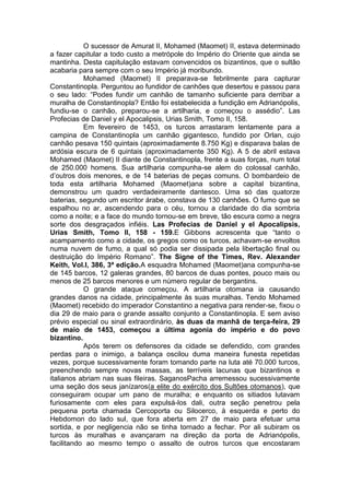 O sucessor de Amurat II, Mohamed (Maomet) II, estava determinado
a fazer capitular a todo custo a metrópole do Império do Oriente que ainda se
mantinha. Desta capitulação estavam convencidos os bizantinos, que o sultão
acabaria para sempre com o seu Império já moribundo.
Mohamed (Maomet) II preparava-se febrilmente para capturar
Constantinopla. Perguntou ao fundidor de canhões que desertou e passou para
o seu lado: “Podes fundir um canhão de tamanho suficiente para derribar a
muralha de Constantinopla? Então foi estabelecida a fundição em Adrianópolis,
fundiu-se o canhão, preparou-se a artilharia, e começou o assédio”. Las
Profecias de Daniel y el Apocalipsis, Urias Smith, Tomo II, 158.
Em fevereiro de 1453, os turcos arrastaram lentamente para a
campina de Constantinopla um canhão gigantesco, fundido por Orlan, cujo
canhão pesava 150 quintais (aproximadamente 8.750 Kg) e disparava balas de
ardósia escura de 6 quintais (aproximadamente 350 Kg). A 5 de abril estava
Mohamed (Maomet) II diante de Constantinopla, frente a suas forças, num total
de 250.000 homens. Sua artilharia compunha-se alem do colossal canhão,
d’outros dois menores, e de 14 baterias de peças comuns. O bombardeio de
toda esta artilharia Mohamed (Maomet)ana sobre a capital bizantina,
demonstrou um quadro verdadeiramente dantesco. Uma só das quatorze
baterias, segundo um escritor árabe, constava de 130 canhões. O fumo que se
espalhou no ar, ascendendo para o céu, tornou a claridade do dia sombria
como a noite; e a face do mundo tornou-se em breve, tão escura como a negra
sorte dos desgraçados infiéis. Las Profecias de Daniel y el Apocalipsis,
Urias Smith, Tomo II, 158 - 159.E Gibbons acrescenta que “tanto o
acampamento como a cidade, os gregos como os turcos, achavam-se envoltos
numa nuvem de fumo, a qual só podia ser dissipada pela libertação final ou
destruição do Império Romano”. The Signe of the Times, Rev. Alexander
Keith, Vol.I, 386, 3ª edição.A esquadra Mohamed (Maomet)ana compunha-se
de 145 barcos, 12 galeras grandes, 80 barcos de duas pontes, pouco mais ou
menos de 25 barcos menores e um número regular de bergantins.
O grande ataque começou. A artilharia otomana ia causando
grandes danos na cidade, principalmente às suas muralhas. Tendo Mohamed
(Maomet) recebido do imperador Constantino a negativa para render-se, fixou o
dia 29 de maio para o grande assalto conjunto a Constantinopla. E sem aviso
prévio especial ou sinal extraordinário, às duas da manhã de terça-feira, 29
de maio de 1453, começou a última agonia do império e do povo
bizantino.
Após terem os defensores da cidade se defendido, com grandes
perdas para o inimigo, a balança oscilou duma maneira funesta repetidas
vezes, porque sucessivamente foram tomando parte na luta até 70.000 turcos,
preenchendo sempre novas massas, as terríveis lacunas que bizantinos e
italianos abriam nas suas fileiras. SaganosPacha arremessou sucessivamente
uma seção dos seus janízaros(a elite do exército dos Sultões otomanos), que
conseguiram ocupar um pano de muralha; e enquanto os sitiados lutavam
furiosamente com eles para expulsá-los dali, outra seção penetrou pela
pequena porta chamada Cercoporta ou Silocerco, à esquerda e perto do
Hebdomon do lado sul, que fora aberta em 27 de maio para efetuar uma
sortida, e por negligencia não se tinha tornado a fechar. Por ali subiram os
turcos às muralhas e avançaram na direção da porta de Adrianópolis,
facilitando ao mesmo tempo o assalto de outros turcos que encostaram

 