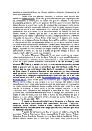 escadas; e, reforçados já por um número suficiente, atacaram o imperador e os
seus pela retaguarda.
Então ficou tudo perdido. Enquanto a artilharia turca situada em
frente das frotas romanas, abria uma grande brecha pela qual se precipitavam
os vencedores e penetravam na cidade em grandes massas, o imperador
Constantino, pelejando como um qualquer de tantos guerreiros sem distintivo
algum, buscou e encontrou a morte. Os turcos ainda empregaram muito tempo
para passar à espada a guarnição, até que conhecendo o seu escasso número,
preferiram o saque a uma mortandade inútil. Mais de 60.000 pessoas caíram
prisioneiras; mas a pior sorte coube a muitos milhares de infelizes de todas as
idades, sexos e classes, que às seis e às sete da manhã, quando se
espalharam pela cidade as primeiras notícias da desgraça definitiva, se tinham
refugiado na catedral de Santa Sofia, onde estavam à espera, em oração,
confiando em antigas profecias do milagre duma vitória no último instante; mas
o milagre não se deu; os vencedores abriram as portas a machadadas, tiraram
os cristãos que quiseram para vende-los como escravos, desonraram os jovens
de ambos os sexos, destruíram e profanaram os objetos sagrados, celebraram
orgias, alojaram os seus cavalos no próprio interior do templo e por último
começaram a destruí-los, até que o sultão em pessoa chegou à cidade, os
expulsou dali e pôs fim àquela obra selvagem.
Ao entrar Mohamed (Maomet) II com seus ministros na cidade,
dirigiu-se imediatamente à igreja de Santa Sofia. Ali um dos seus Mollahs (Um
muçulmano treinado na doutrina e do direito do Islã, o chefe de uma mesquita)
subiu ao púlpito donde proclamou solenemente a lei de Mafoma (Como
formula Mafoma, o Profeta do Islã: «Foi-me ordenado que lute contra
todo e qualquer um até que testemunhem que não há Deus senão Alá, e
creiam que eu sou o mensageiro (do Senhor) e acreditem em tudo o que
eu lhes trouxe. E quando o fizerem, ao seu sangue e às suas riquezas
será garantida proteção em meu nome, exceto que tal (o derramamento
de sangue ou o despojar da propriedade) se justifique por lei, e as suas
contas serão prestadas a Alá». (HadithSahihMuslim, Livro 1, Capítulo 9,
Número 29-35). Deste modo, pode-se depreender que se alguém não aceita
Maomé como profeta, o seu sangue e as suas riquezas não estão a salvo
daqueles que lêem estas palavras como sendo as palavras de um mensageiro
do criador único e verdadeiro); depois o sultão subiu ao altar, e dali fez a sua
oração de costume; e desta forma a famosa catedral bizantina, obra de
Justiniano, ficou convertida em mesquita e dedicada ao culto Mohamed
(Maomet)ano. Mohamed (Maomet) fez cortar a cabeça de Constantino II e a
expôs à vista de todos, para que todo o mundo se convencesse de que o
Império e o seu último soberano tinham deixado de existir. Hist. Univ., G.
Oncken, Vol. XI, pág. 728 - 731.
A queda de Constantinopla livrou o Ocidente e o Oriente para
sempre do cetro martirizante dos orgulhosos Césares. Visigodos,
vândalos, hunos, hérulos, árabes e turcos, fizeram ruir em escombros
irreconstruiveis a cruel tirania duma raça que arruinou o mundo por mais
de dezesseis séculos.
A queda de Constantinopla deu à Turquia um poderoso ímpeto de
conquista. Toda a Ásia Menor, Síria, Mesopotâmia, Pérsia, Iraque, Arábia,
Palestina, Trácia, Romênia, Bulgária, Hungria, Besa Arábia (Moldavia), Grécia,
Albânia, Bósnia, Sérvia, ilhas do mar Egeu, Creta; enfim todos os territórios do

 