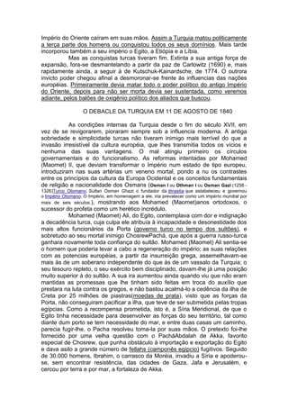 Império do Oriente caíram em suas mãos. Assim a Turquia matou politicamente
a terça parte dos homens ou conquistou todos os seus domínios. Mais tarde
incorporou também a seu império o Egito, a Etiópia e a Líbia.
Mas as conquistas turcas tiveram fim. Extinta a sua antiga força de
expansão, fora-se desmantelando a partir da paz de Carlowitz (1690) e, mais
rapidamente ainda, a seguir à de Kutschuk-Kainardsche, de 1774. O outrora
invicto poder chegou afinal a desmoronar-se frente às influencias das nações
européias. Primeiramente devia matar todo o poder político do antigo Império
do Oriente, depois para não ser morta devia ser sustentada, como veremos
adiante, pelos balões de oxigênio político dos aliados que buscou.
O DEBACLE DA TURQUIA EM 11 DE AGOSTO DE 1840
As condições internas da Turquia desde o fim do século XVII, em
vez de se revigorarem, pioraram sempre sob a influencia moderna. A antiga
sobriedade e simplicidade turcas não tiveram inimigo mais terrível do que a
invasão irresistível da cultura européia, que lhes transmitia todos os vícios e
nenhuma das suas vantagens. O mal atingiu primeiro os círculos
governamentais e do funcionalismo. As reformas intentadas por Mohamed
(Maomet) II, que deviam transformar o Império num estado de tipo europeu,
introduziram nas suas artérias um veneno mortal, pondo a nu os contrastes
entre os princípios da cultura da Europa Ocidental e os conceitos fundamentais
de religião e nacionalidade dos Osmans (Osman I ou Othman I ou Osman Gazi (1258 1326)Turco Otomano: Sultan Osman Ghazi, o fundador da dinastia que estabeleceu e governou
o Império Otomano. O Império, em homenagem a ele, iria prevalecer como um império mundial por
mais de seis séculos.), mostrando aos Mohamed (Maomet)anos ortodoxos, o

sucessor do profeta como um herético incrédulo.
Mohamed (Maomet) Ali, do Egito, contemplava com dor e indignação
a decadência turca, cuja culpa ele atribuía à incapacidade e desonestidade dos
mais altos funcionários da Porta (governo turco no tempo dos sultões), e
sobretudo ao seu mortal inimigo ChosrewPachá, que após a guerra russo-turca
ganhara novamente toda confiança do sultão. Mohamed (Maomet) Ali sentia-se
o homem que poderia levar a cabo a regeneração do império; as suas relações
com as potencias européias, a partir da insurreição grega, assemelhavam-se
mais às de um soberano independente do que às de um vassalo da Turquia; o
seu tesouro repleto, o seu exército bem disciplinado, davam-lhe já uma posição
muito superior à do sultão. A sua ira aumentou ainda quando viu que não eram
mantidas as promessas que lhe tinham sido feitas em troca do auxílio que
prestara na luta contra os gregos, e não bastou acalmá-lo a cedência da ilha de
Creta por 25 milhões de piastras(moedas de prata), visto que as forças da
Porta, não conseguiram pacificar a ilha, que teve de ser submetida pelas tropas
egípcias. Como a recompensa prometida, isto é, a Síria Meridional, de que o
Egito tinha necessidade para desenvolver as forças do seu território, tal como
diante dum porto se tem necessidade do mar, e entre duas casas um caminho,
parecia fugir-lhe, o Pacha resolveu toma-la por suas mãos. O pretexto foi-lhe
fornecido por uma velha questão com o PacháAbdalah de Akka, favorito
especial de Chosrew, que punha obstáculo à importação e exportação do Egito
e dava asilo a grande número de fellahs (camponês egípcio) fugitivos. Seguido
de 30.000 homens, Ibrahim, o carrasco da Moréia, invadiu a Síria e apoderouse, sem encontrar resistência, das cidades de Gaza, Jafa e Jerusalém, e
cercou por terra e por mar, a fortaleza de Akka.

 