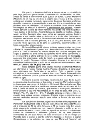 Foi quando o desanimo da Porta, e incapaz de se opor à violência
pela força, procurou ganhar tempo, convidando a 01 de Dezembro de 1831,
ambas as partes a apresentarem suas queixas ao sultão. Quando Mohamed
(Maomet) Ali em vez de obedecer à ordem para evacuar a Síria, solicitou
embora com simulada humildade, os governos de Akka e Damasco, um firman
do sultão pronunciou a sua destituição e a de seu filho; e como ainda por este
processo nada se conseguiu, foi lançado o anátema contra ambos, sendo
encarregado de executar a sentença, o exterminador dos janízaros, Hussein
Pacha, com um exército de 60.000 homens. Mas ainda este tinha chegado ao
Tauro quando a 25 de maio, Akka foi tomada de assalto por Ibrahim, e logo a
seguir também Damasco abriu suas portas ao guerreiro egípcio. Ibrahim
continuou a sua marcha sobre a Antioquia e, a 6 de julho desbaratou a
vanguarda exausta dos turcos; o Sirdar desmoralizado com esta derrota, bateu
em retirada com o exército principal, e a 30 de julho, Ibrahim, com uma
segunda vitória, apoderou-se do porto de Alexandria, assenhoreando-se de
todas as provisões ali acumuladas.
Mohamed (Maomet) Ali reiterou então as suas propostas, mas como
a Porta lhe respondesse exigindo a sua plena submissão, autorizou o filho a
passar o Tauro e declarou ao mesmo tempo aos cônsules europeus que
exigiria a cedência da Síria contra o pagamento de um tributo conveniente. A
21 de dezembro, o último exército de que o sultão dispunha foi destroçado,
após uma luta encarniçada, junto de Korich, e o próprio grão-vizir (primeiro
ministro do império Otomano), foi feito prisioneiro. Abria-se já ao vencedor o
caminho de Constantinopla, quando se lhe interpôs um novo adversário. Hist.
Univ., G. Oncken, Vol. XX, pág. 639 - 640.
Nesta perigosa guerra entre o sultão Mahmud e Mohamed (Maomet)
Ali, intervieram a Rússia, França, Áustria, Prússia e Inglaterra, já para salvar
seus interesses nos Dardanelos e no próprio Egito e demais pontos
estratégicos, já para conservar o comércio livre com o Oriente. Estas potências
discutem enfadonha política quanto ao modo de intervir na refrega entre a
Porta e o Egito.
Entretanto a guerra recomeçou novamente. Em lugar de dar ouvido
às advertências dos diplomatas e dos oficiais prussianos, Mahmud deu ordem
às tropas para avançarem. A 9 de junho, Mohamed (Maomet) Ali e seu filho
foram, com grande solenidade, declarados rebeldes e colocados fora da lei. Foi
este o último ato oficial de Mahmud, que morreu a 30 de junho, cedendo o
trono Otomano a seu filho Abdul-Medjid, de 17 anos de idade. Hist. Univ., G.
Oncken, Vol. XX, pág. 646 - 647. A situação agravou-se mais e mais e o
exército turco estava vencido, impotente. Chegara então o momento de as
grandes potências tomarem posição para salvar a Turquia de sua ruína
inevitável.
Em convênio de Londres, cujas bases haviam sido preparadas por
Palmerston desde janeiro findo, e do qual não notificou ao embaixador francês
até a entrevista de 17 de julho, firmou-se a 15 do mesmo mês. Em virtude
deste documento, estipulou-se que, havendo chegado o sultão a se por
inteiramente de acordo com as potencias signatárias sobre as condições que
haviam de oferecer-se a Mohamed (Maomet) Ali, as altas potencias
contratantes de unir suas forças em caso necessário a fim de obrigar ao
Pachádo Egito a aceitar o acordo, estariam dispostas a defender a capital
Constantinopla e os estreitos, no caso de que Mohamed (Maomet) Ali

 