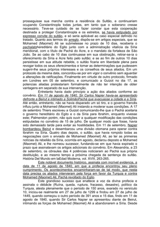 prosseguisse sua marcha contra a residência do Sultão, e continuariam
ocupando Constantinopla todas juntas, em tanto que o soberano cresse
necessário. Teve-se cuidado de se fazer constar que esta cooperação
destinada a proteger Constantinopla e os estreitos, se havia estipulado por
expresso convite do sultão, e só seria aplicável ao caso especial definido no
tratado. Quanto aos termos do arreglo, dispôs-se em artigos especiais, que se
Mohamed (Maomet) Ali se submetesse no prazo de 10 dias, receberia o
pachalatohereditário do Egito junto com a administração vitalícia da Síria
meridional, com o título de Pachá do Acre, e o mandato da fortaleza de São
João. Se ao cabo de 10 dias continuasse em sua obstinação, retirar-se-ia o
oferecimento da Síria e Acre feito pelo sultão; e se ao fim de outros 10 dias
persistisse em sua atitude rebelde, o sultão ficaria em liberdade plena para
revogar todos os seus oferecimentos e tomar as determinações que pudessem
sugerir-lhe seus próprios interesses e os conselhos de seus aliados. Em um
protocolo da mesma data, concordou-se por em vigor o convênio sem aguardar
a alterações de ratificações. Finalmente em virtude de outro protocolo, firmado
em Londres em 05 de setembro, e comunicado a Guizot no dia 17, as
potencias aliadas protestariam formalmente de não ter intenção de obter
vantagens em separado de sua intervenção.
Entretanto havia dado princípio a ação dos aliados conforme ao
convênio. Em 11 de agosto de 1840, Sir Carlos Napier havia-se apresentado
defronte a Beirut e intimado a SolimãoPachá que evacuasse a cidade e a Síria.
Até então, entretanto, não se havia disparado um só tiro, e o governo francês
influiu junto a Mohamed (Maomet) Ali instando a moderar suas condições. A 17
de setembro Thiers escreveu a Guizot comunicando-lhe que o Pachá aceitaria
o governo hereditário do Egito e o da Síria para Ibrahim, enquanto vivesse
este; Palmerston porém, não quis ouvir a qualquer modificação das condições
estipuladas no convênio de 15 de julho. De qualquer modo que fosse, havia
sido demasiado tarde para evitar as hostilidades. Em 11 de setembro, Napier
bombardeou Beirut e desembarcou uma divisão otomana para operar contra
Ibrahim na Síria. Quatro dias depois, o sultão, que havia rompido todas as
negociações com o enviado de Mohamed (Maomet) Ali, ao ter as primeiras
notícias da rebelião da Síria, ocorrida em agosto, declarou deposto a Mohamed
(Maomet) Ali, e lhe nomeou sucessor, fundando-se em que havia expirado o
prazo que assinalavam os artigos adicionais do convênio. Em Alexandria, a 23
de setembro, os cônsules das 4 potências noticiaram ao Pachá sua própria
destituição, e ao mesmo tempo a próxima chegada da sentença do sultão.
História Del Mundo em laEdad Moderna, vol. XVIII, 263-265.
Este notável documento histórico, assinala com incrível evidencia, a
data de 11 de agosto de 1840, em que a profecia encontrou seu pleno
cumprimento. Os acontecimentos encaminharam-se de tal modo, que nesta
data precisa os aliados intervieram pela força em favor da Turquia e contra
Mohamed (Maomet) Ali, Pachá revoltado do Egito.
Este grandioso sucesso que enaltece a voz da divina profecia e
assinala o débâcle (Ruína, queda, ruptura, fracasso, desastre), político da
Turquia, atesta plenamente que o período de 150 anos, exarado no versículo
10, iniciou-se realmente em 27 de julho de 1299 e findou em 27 de julho de
1449, quando começou o outro período de 391 anos e 15 dias, findo em 11 de
agosto de 1840, quando Sir Carlos Napier se apresentou diante de Beirut,
intimando as forças de Mohamed (Maomet) Ali a abandonarem a Síria. Desde

 