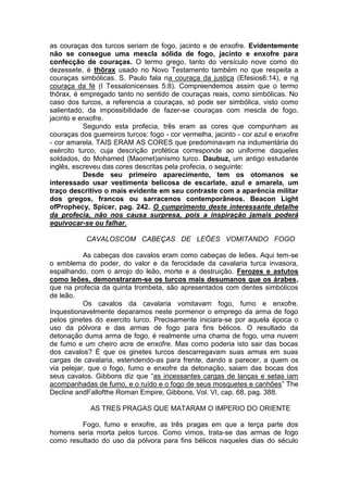 as couraças dos turcos seriam de fogo, jacinto e de enxofre. Evidentemente
não se consegue uma mescla sólida de fogo, jacinto e enxofre para
confecção de couraças. O termo grego, tanto do versículo nove como do
dezessete, é thõrax usado no Novo Testamento também no que respeita a
couraças simbólicas. S. Paulo fala na couraça da justiça (Efesios6:14), e na
couraça da fé (I Tessalonicenses 5:8). Compreendemos assim que o termo
thõrax, é empregado tanto no sentido de couraças reais, como simbólicas. No
caso dos turcos, a referencia a couraças, só pode ser simbólica, visto como
salientado, da impossibilidade de fazer-se couraças com mescla de fogo,
jacinto e enxofre.
Segundo esta profecia, três eram as cores que compunham as
couraças dos guerreiros turcos: fogo - cor vermelha, jacinto - cor azul e enxofre
- cor amarela. TAIS ERAM AS CORES que predominavam na indumentária do
exército turco, cuja descrição profética corresponde ao uniforme daqueles
soldados, do Mohamed (Maomet)anismo turco. Daubuz, um antigo estudante
inglês, escreveu das cores descritas pela profecia, o seguinte:
Desde seu primeiro aparecimento, tem os otomanos se
interessado usar vestimenta belicosa de escarlate, azul e amarela, um
traço descritivo o mais evidente em seu contraste com a aparência militar
dos gregos, francos ou sarracenos contemporâneos. Beacon Light
ofProphecy, Spicer, pag. 242. O cumprimento deste interessante detalhe
da profecia, não nos causa surpresa, pois a inspiração jamais poderá
equivocar-se ou falhar.
CAVALOSCOM CABEÇAS DE LEÕES VOMITANDO FOGO
As cabeças dos cavalos eram como cabeças de leões. Aqui tem-se
o emblema do poder, do valor e da ferocidade da cavalaria turca invasora,
espalhando, com o arrojo do leão, morte e a destruição. Ferozes e astutos
como leões, demonstraram-se os turcos mais desumanos que os árabes,
que na profecia da quinta trombeta, são apresentados com dentes simbólicos
de leão.
Os cavalos da cavalaria vomitavam fogo, fumo e enxofre.
Inquestionavelmente deparamos neste pormenor o emprego da arma de fogo
pelos ginetes do exercito turco. Precisamente iniciara-se por aquela época o
uso da pólvora e das armas de fogo para fins bélicos. O resultado da
detonação duma arma de fogo, é realmente uma chama de fogo, uma nuvem
de fumo e um cheiro acre de enxofre. Mas como poderia isto sair das bocas
dos cavalos? É que os ginetes turcos descarregavam suas armas em suas
cargas de cavalaria, estendendo-as para frente, dando a parecer, a quem os
via pelejar, que o fogo, fumo e enxofre da detonação, saiam das bocas dos
seus cavalos. Gibbons diz que “as incessantes cargas de lanças e setas iam
acompanhadas de fumo, e o ruído e o fogo de seus mosquetes e canhões” The
Decline andFallofthe Roman Empire, Gibbons, Vol. VI, cap. 68, pag. 388.
AS TRES PRAGAS QUE MATARAM O IMPERIO DO ORIENTE
Fogo, fumo e enxofre, as três pragas em que a terça parte dos
homens seria morta pelos turcos. Como vimos, trata-se das armas de fogo
como resultado do uso da pólvora para fins bélicos naqueles dias do século

 