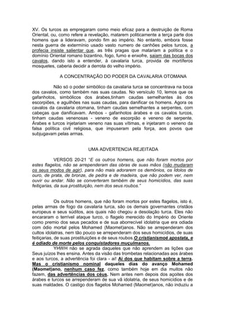 XV. Os turcos as empregaram como meio eficaz para a destruição de Roma
Oriental, ou, como refere a revelação, matarem politicamente a terça parte dos
homens que a lideravam, pondo fim ao império. No entanto, embora fosse
nesta guerra de extermínio usado vasto numero de canhões pelos turcos, a
profecia insiste salientar que, as três pragas que matariam a política e o
domínio Oriental romano bizantino, fogo, fumo e enxofre, saiam das bocas dos
cavalos, dando isto a entender, à cavalaria turca, provida de mortíferos
mosquetes, caberia decidir a derrota do velho império.
A CONCENTRAÇÃO DO PODER DA CAVALARIA OTOMANA
Não só o poder simbólico da cavalaria turca se concentrava na boca
dos cavalos, como também nas suas caudas. No versículo 10, lemos que os
gafanhotos, simbólicos dos árabes,tinham caudas semelhantes às dos
escorpiões, e aguilhões nas suas caudas, para danificar os homens. Agora os
cavalos da cavalaria otomana, tinham caudas semelhantes a serpentes, com
cabeças que danificavam. Ambos - gafanhotos árabes e os cavalos turcos,
tinham caudas venenosas - veneno de escorpião e veneno de serpente.
Árabes e turcos injetariam veneno nas suas vítimas, e injetaram o veneno da
falsa política civil religiosa, que impuseram pela força, aos povos que
subjugavam pelas armas.

UMA ADVERTENCIA REJEITADA
VERSOS 20-21 “E os outros homens, que não foram mortos por
estes flagelos, não se arrependeram das obras de suas mãos (não mudaram
os seus modos de agir), para não mais adorarem os demônios, os Ídolos de
ouro, de prata, de bronze, de pedra e de madeira, que não podem ver, nem
ouvir ou andar. Não se converteram também de seus homicídios, das suas
feitiçarias, da sua prostituição, nem dos seus roubos.”

Os outros homens, que não foram mortos por estes flagelos, isto é,
pelas armas de fogo da cavalaria turca, são os demais governantes cristãos
europeus e seus súditos, aos quais não chegou a desolação turca. Eles não
encararam o terrível ataque turco, o flagelo merecido do Império do Oriente
como premio dos seus pecados e de sua aborrecível idolatria que era odiada
com ódio mortal pelos Mohamed (Maomet)anos. Não se arrependeram dos
cultos idolatras, nem tão pouco se arrependeram dos seus homicídios, de suas
feitiçarias, de suas prostituições e de seus roubos.O cristianismoé apostata, e
é odiado de morte pelos conquistadores muçulmanos.
YHWH não se agrada daqueles que não aprendem as lições que
Seus juízos lhes ensina. Antes da visão das trombetas relacionadas aos árabes
e aos turcos, a advertência foi clara - ai! Ai dos que habitam sobre a terra.
Mas o cristianismo nominal daqueles dias do avanço Mohamed
(Maomet)ano, nenhum caso fez, como também hoje em dia muitos não
fazem, das advertências dos céus. Nem antes nem depois dos açoites dos
árabes e turcos se arrependeram de sua vã idolatria, de seus homicídios e de
suas maldades. O castigo dos flagelos Mohamed (Maomet)anos, não induziu a

 