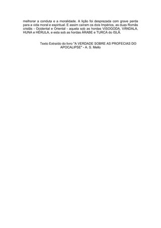 melhorar a conduta e a moralidade. A lição foi desprezada com grave perda
para a vida moral e espiritual. E assim caíram os dois Impérios, as duas Romãs
cristãs - Ocidental e Oriental - aquela sob as hordas VISOGODA, VÂNDALA,
HUNA e HÉRULA, e esta sob as hordas ÁRABE e TURCA do ISLÃ.

Texto Extraído do livro "A VERDADE SOBRE AS PROFECIAS DO
APOCALIPSE" - A. S. Mello

 